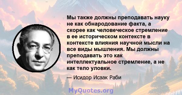 Мы также должны преподавать науку не как обнародование факта, а скорее как человеческое стремление в ее историческом контексте в контексте влияния научной мысли на все виды мышления. Мы должны преподавать это как