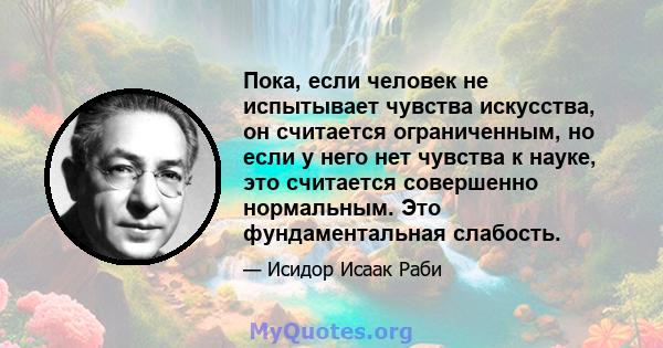 Пока, если человек не испытывает чувства искусства, он считается ограниченным, но если у него нет чувства к науке, это считается совершенно нормальным. Это фундаментальная слабость.