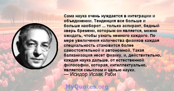 Сама наука очень нуждается в интеграции и объединении. Тенденция все больше и больше наоборот ... только аспирант, бедный зверь бремени, которым он является, можно ожидать, чтобы узнать немного каждого. По мере