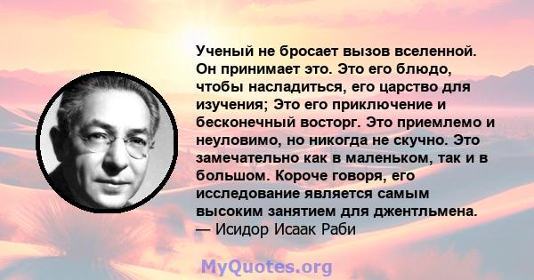 Ученый не бросает вызов вселенной. Он принимает это. Это его блюдо, чтобы насладиться, его царство для изучения; Это его приключение и бесконечный восторг. Это приемлемо и неуловимо, но никогда не скучно. Это