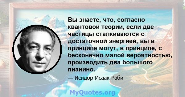 Вы знаете, что, согласно квантовой теории, если две частицы сталкиваются с достаточной энергией, вы в принципе могут, в принципе, с бесконечно малой вероятностью, производить два большого пианино.