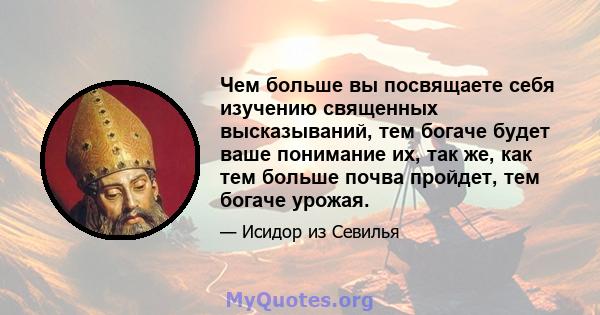 Чем больше вы посвящаете себя изучению священных высказываний, тем богаче будет ваше понимание их, так же, как тем больше почва пройдет, тем богаче урожая.