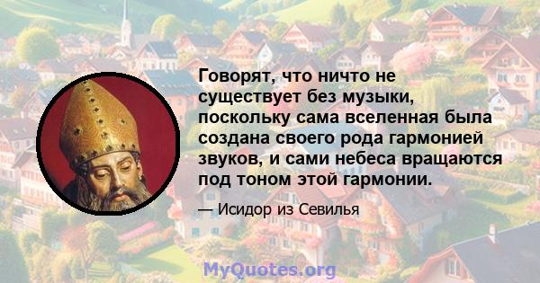 Говорят, что ничто не существует без музыки, поскольку сама вселенная была создана своего рода гармонией звуков, и сами небеса вращаются под тоном этой гармонии.