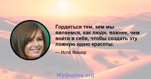 Гордиться тем, кем мы являемся, как люди, важнее, чем войти в себя, чтобы создать эту ложную идею красоты.