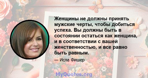 Женщины не должны принять мужские черты, чтобы добиться успеха. Вы должны быть в состоянии остаться как женщина, и в соответствии с вашей женственностью, и все равно быть равным.