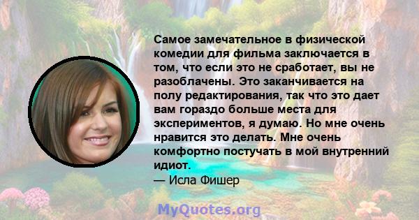 Самое замечательное в физической комедии для фильма заключается в том, что если это не сработает, вы не разоблачены. Это заканчивается на полу редактирования, так что это дает вам гораздо больше места для экспериментов, 