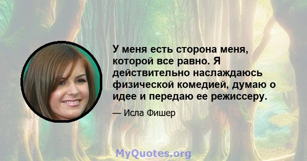 У меня есть сторона меня, которой все равно. Я действительно наслаждаюсь физической комедией, думаю о идее и передаю ее режиссеру.