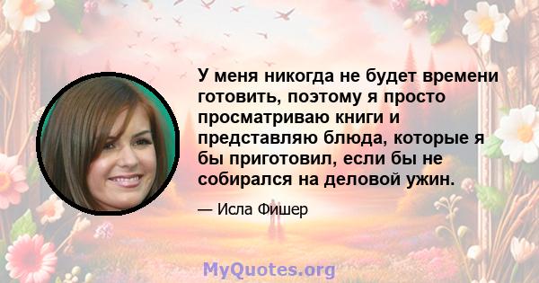 У меня никогда не будет времени готовить, поэтому я просто просматриваю книги и представляю блюда, которые я бы приготовил, если бы не собирался на деловой ужин.