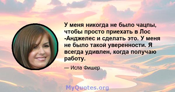 У меня никогда не было чацпы, чтобы просто приехать в Лос -Анджелес и сделать это. У меня не было такой уверенности. Я всегда удивлен, когда получаю работу.