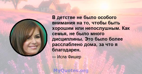 В детстве не было особого внимания на то, чтобы быть хорошим или непослушным. Как семья, не было много дисциплины. Это было более расслаблено дома, за что я благодарен.