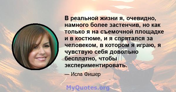 В реальной жизни я, очевидно, намного более застенчив, но как только я на съемочной площадке и в костюме, и я спрятался за человеком, в котором я играю, я чувствую себя довольно бесплатно, чтобы экспериментировать.