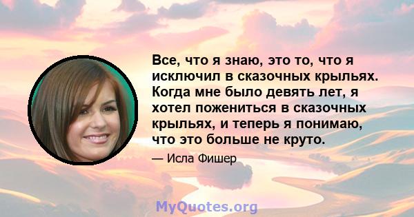 Все, что я знаю, это то, что я исключил в сказочных крыльях. Когда мне было девять лет, я хотел пожениться в сказочных крыльях, и теперь я понимаю, что это больше не круто.