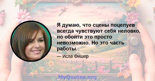 Я думаю, что сцены поцелуев всегда чувствуют себя неловко, но обойти это просто невозможно. Но это часть работы.