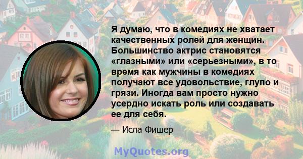 Я думаю, что в комедиях не хватает качественных ролей для женщин. Большинство актрис становятся «глазными» или «серьезными», в то время как мужчины в комедиях получают все удовольствие, глупо и грязи. Иногда вам просто