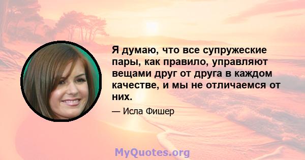 Я думаю, что все супружеские пары, как правило, управляют вещами друг от друга в каждом качестве, и мы не отличаемся от них.