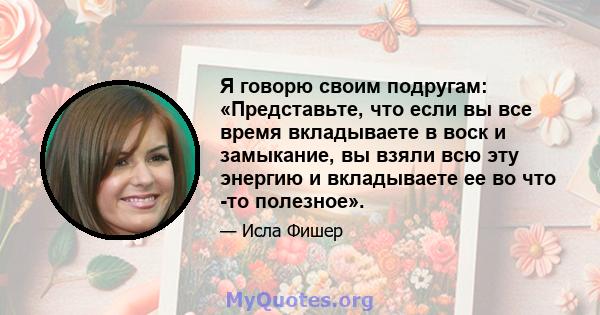 Я говорю своим подругам: «Представьте, что если вы все время вкладываете в воск и замыкание, вы взяли всю эту энергию и вкладываете ее во что -то полезное».