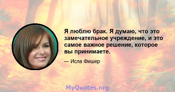 Я люблю брак. Я думаю, что это замечательное учреждение, и это самое важное решение, которое вы принимаете.