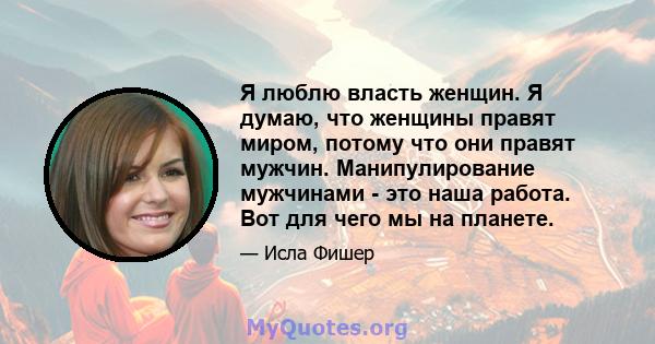 Я люблю власть женщин. Я думаю, что женщины правят миром, потому что они правят мужчин. Манипулирование мужчинами - это наша работа. Вот для чего мы на планете.