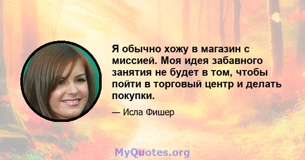 Я обычно хожу в магазин с миссией. Моя идея забавного занятия не будет в том, чтобы пойти в торговый центр и делать покупки.