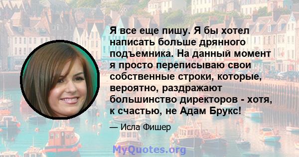 Я все еще пишу. Я бы хотел написать больше дрянного подъемника. На данный момент я просто переписываю свои собственные строки, которые, вероятно, раздражают большинство директоров - хотя, к счастью, не Адам Брукс!