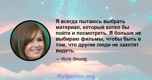 Я всегда пытаюсь выбрать материал, который хотел бы пойти и посмотреть. Я больше не выбираю фильмы, чтобы быть в том, что другие люди не захотят видеть.