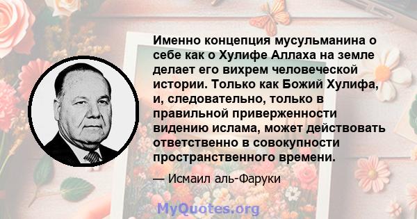 Именно концепция мусульманина о себе как о Хулифе Аллаха на земле делает его вихрем человеческой истории. Только как Божий Хулифа, и, следовательно, только в правильной приверженности видению ислама, может действовать