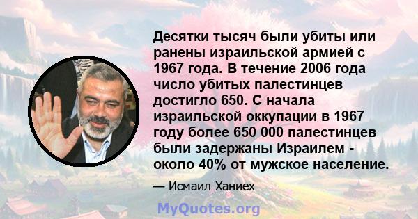 Десятки тысяч были убиты или ранены израильской армией с 1967 года. В течение 2006 года число убитых палестинцев достигло 650. С начала израильской оккупации в 1967 году более 650 000 палестинцев были задержаны Израилем 