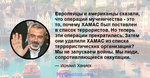 Европейцы и американцы сказали, что операции мученичества - это то, почему ХАМАС был поставлен в список террористов. Но теперь эти операции прекратились. Затем они удалили ХАМАС из списка террористических организаций?