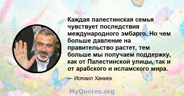 Каждая палестинская семья чувствует последствия международного эмбарго. Но чем больше давление на правительство растет, тем больше мы получаем поддержку, как от Палестинской улицы, так и от арабского и исламского мира.