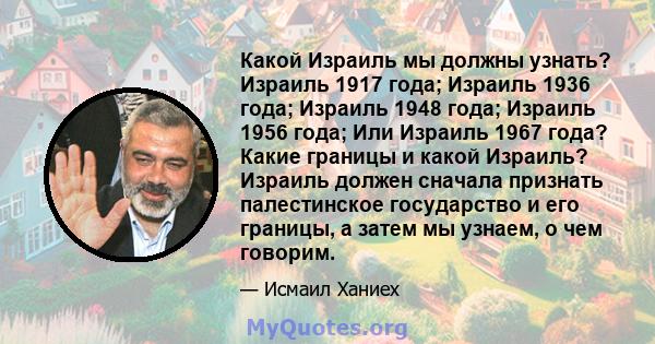 Какой Израиль мы должны узнать? Израиль 1917 года; Израиль 1936 года; Израиль 1948 года; Израиль 1956 года; Или Израиль 1967 года? Какие границы и какой Израиль? Израиль должен сначала признать палестинское государство