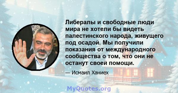 Либералы и свободные люди мира не хотели бы видеть палестинского народа, живущего под осадой. Мы получили показания от международного сообщества о том, что они не останут своей помощи.