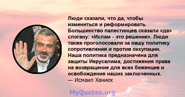 Люди сказали, что да, чтобы измениться и реформировать. Большинство палестинцев сказали «да» слогану: «Ислам - это решение». Люди также проголосовали за нашу политику сопротивления и против оккупации. Наша политика