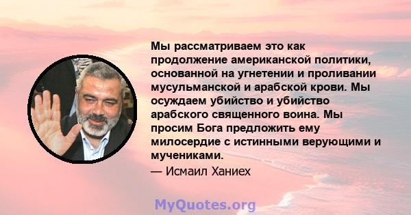 Мы рассматриваем это как продолжение американской политики, основанной на угнетении и проливании мусульманской и арабской крови. Мы осуждаем убийство и убийство арабского священного воина. Мы просим Бога предложить ему