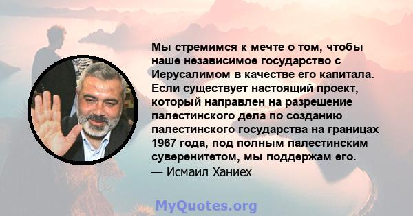 Мы стремимся к мечте о том, чтобы наше независимое государство с Иерусалимом в качестве его капитала. Если существует настоящий проект, который направлен на разрешение палестинского дела по созданию палестинского