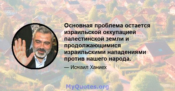 Основная проблема остается израильской оккупацией палестинской земли и продолжающимися израильскими нападениями против нашего народа.