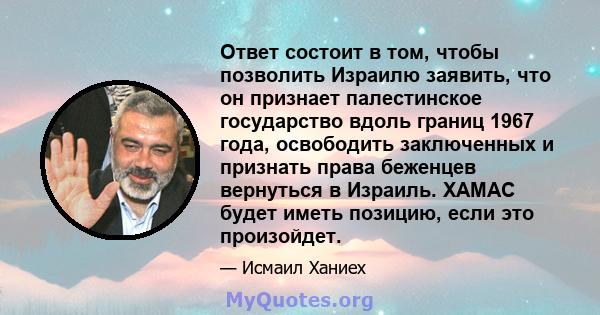 Ответ состоит в том, чтобы позволить Израилю заявить, что он признает палестинское государство вдоль границ 1967 года, освободить заключенных и признать права беженцев вернуться в Израиль. ХАМАС будет иметь позицию,