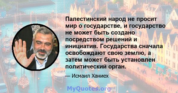 Палестинский народ не просит мир о государстве, и государство не может быть создано посредством решений и инициатив. Государства сначала освобождают свою землю, а затем может быть установлен политический орган.