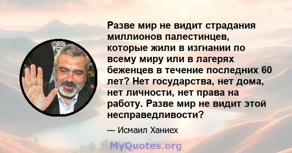 Разве мир не видит страдания миллионов палестинцев, которые жили в изгнании по всему миру или в лагерях беженцев в течение последних 60 лет? Нет государства, нет дома, нет личности, нет права на работу. Разве мир не