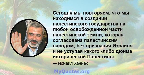 Сегодня мы повторяем, что мы находимся в создании палестинского государства на любой освобожденной части палестинской земли, которая согласована палестинским народом, без признания Израиля и не уступая какого -либо