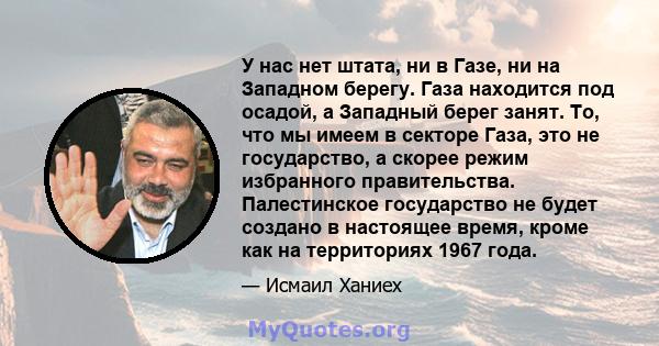 У нас нет штата, ни в Газе, ни на Западном берегу. Газа находится под осадой, а Западный берег занят. То, что мы имеем в секторе Газа, это не государство, а скорее режим избранного правительства. Палестинское