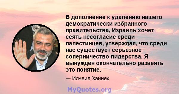 В дополнение к удалению нашего демократически избранного правительства, Израиль хочет сеять несогласие среди палестинцев, утверждая, что среди нас существует серьезное соперничество лидерства. Я вынужден окончательно