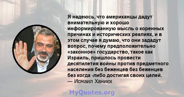 Я надеюсь, что американцы дадут внимательную и хорошо информированную мысль о коренных причинах и исторических реалиях, и в этом случае я думаю, что они зададут вопрос, почему предположительно «законное» государство,