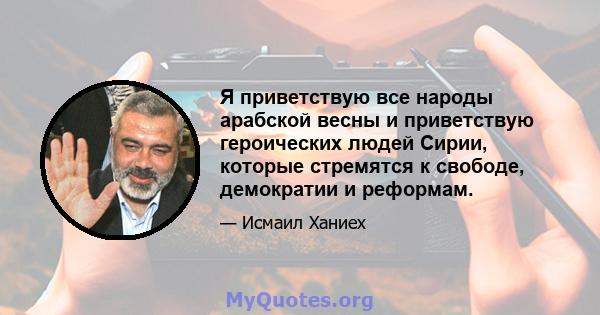 Я приветствую все народы арабской весны и приветствую героических людей Сирии, которые стремятся к свободе, демократии и реформам.