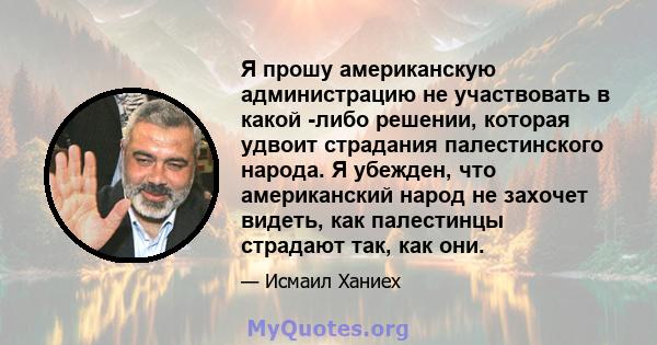 Я прошу американскую администрацию не участвовать в какой -либо решении, которая удвоит страдания палестинского народа. Я убежден, что американский народ не захочет видеть, как палестинцы страдают так, как они.