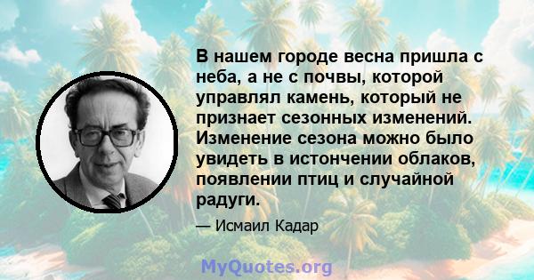 В нашем городе весна пришла с неба, а не с почвы, которой управлял камень, который не признает сезонных изменений. Изменение сезона можно было увидеть в истончении облаков, появлении птиц и случайной радуги.