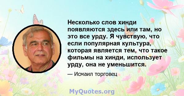 Несколько слов хинди появляются здесь или там, но это все урду. Я чувствую, что если популярная культура, которая является тем, что такое фильмы на хинди, использует урду, она не уменьшится.