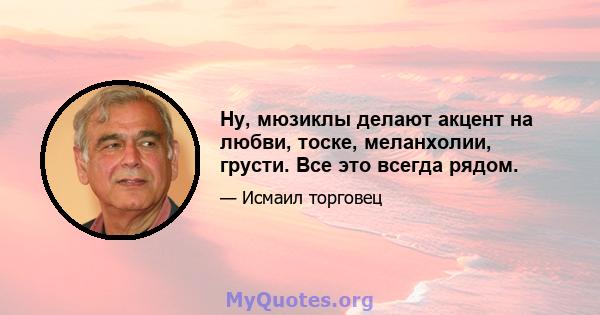 Ну, мюзиклы делают акцент на любви, тоске, меланхолии, грусти. Все это всегда рядом.