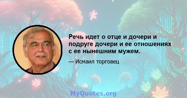 Речь идет о отце и дочери и подруге дочери и ее отношениях с ее нынешним мужем.