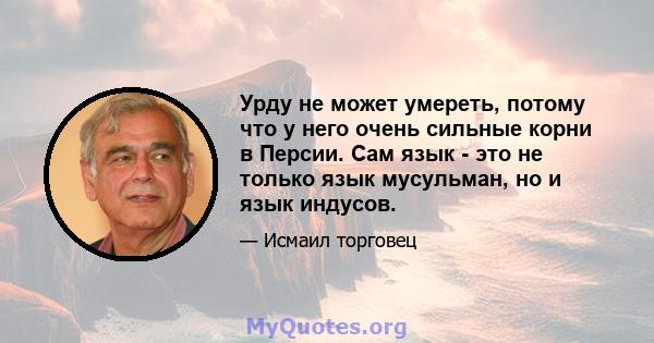 Урду не может умереть, потому что у него очень сильные корни в Персии. Сам язык - это не только язык мусульман, но и язык индусов.