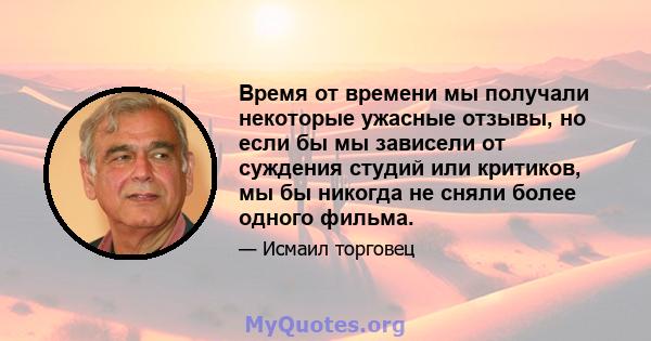 Время от времени мы получали некоторые ужасные отзывы, но если бы мы зависели от суждения студий или критиков, мы бы никогда не сняли более одного фильма.